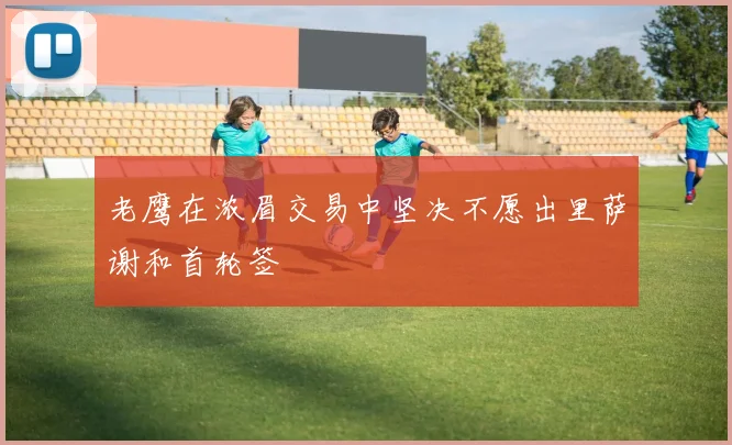 老鹰在浓眉交易中坚决不愿出里萨谢和首轮签