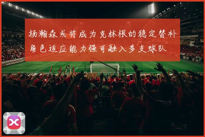 杨瀚森或将成为克林根的稳定替补角色适应能力强可融入多支球队