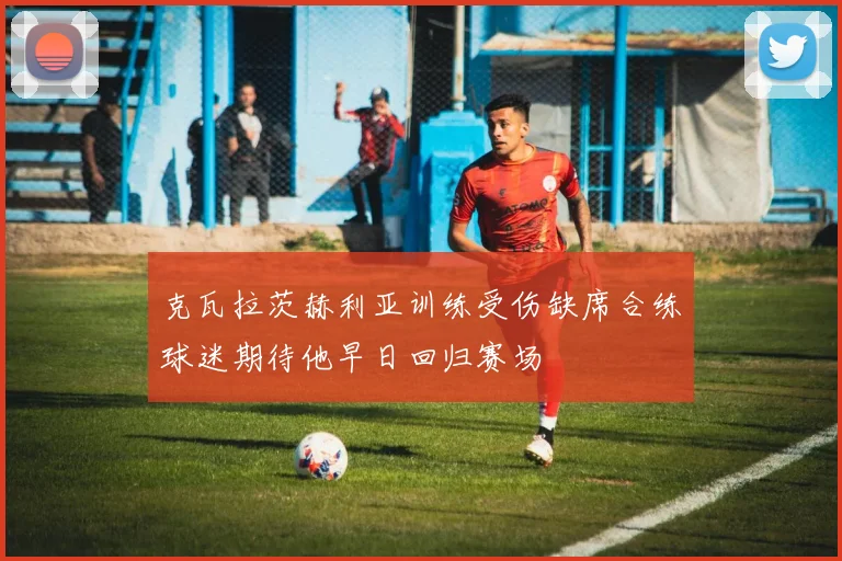 克瓦拉茨赫利亚训练受伤缺席合练球迷期待他早日回归赛场