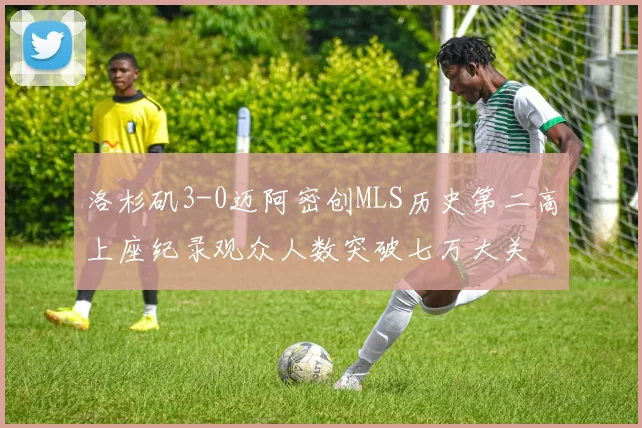 洛杉矶3-0迈阿密创MLS历史第二高上座纪录观众人数突破七万大关