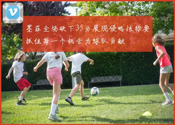 墨菲全场砍下35分展现侵略性称要抓住每一个机会为球队贡献