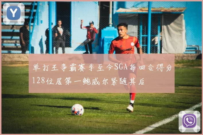 单打王争霸赛季至今SGA每回合得分128位居第一鲍威尔紧随其后