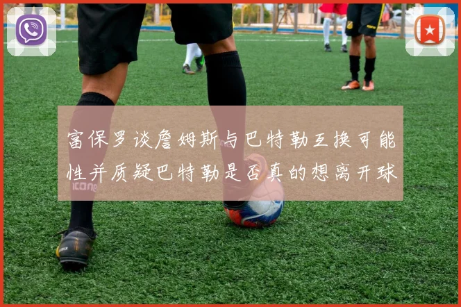 富保罗谈詹姆斯与巴特勒互换可能性并质疑巴特勒是否真的想离开球队