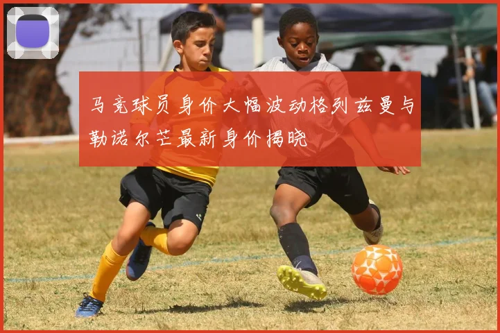 马竞球员身价大幅波动格列兹曼与勒诺尔芒最新身价揭晓