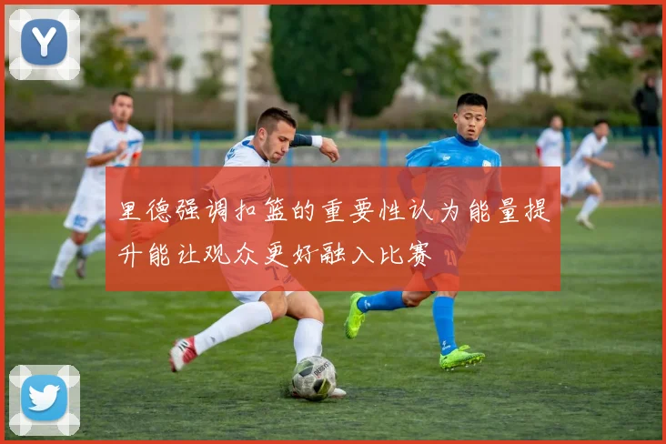 里德强调扣篮的重要性认为能量提升能让观众更好融入比赛
