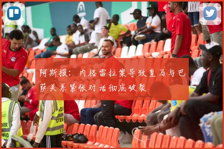 阿斯报：内格雷拉案导致皇马与巴萨关系紧张对话彻底破裂