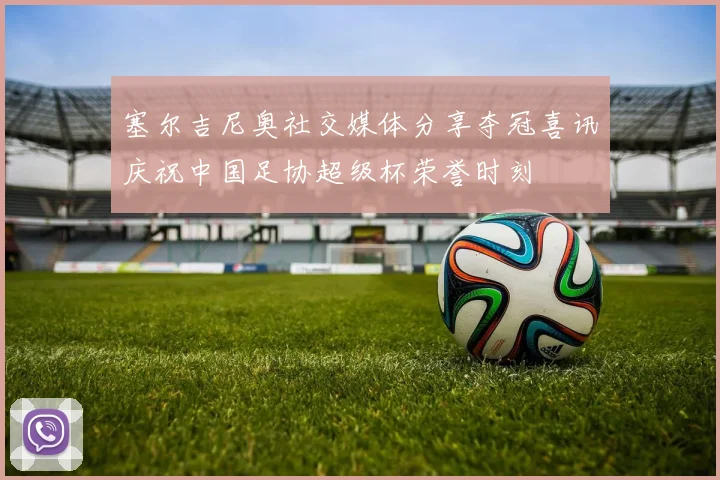 塞尔吉尼奥社交媒体分享夺冠喜讯庆祝中国足协超级杯荣誉时刻