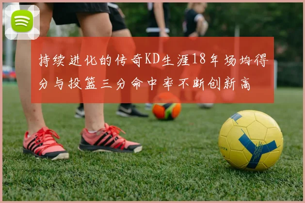 持续进化的传奇KD生涯18年场均得分与投篮三分命中率不断创新高