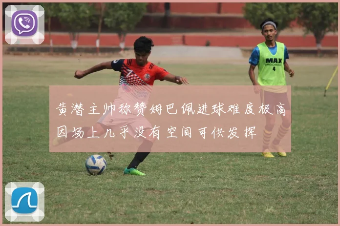 黄潜主帅称赞姆巴佩进球难度极高因场上几乎没有空间可供发挥