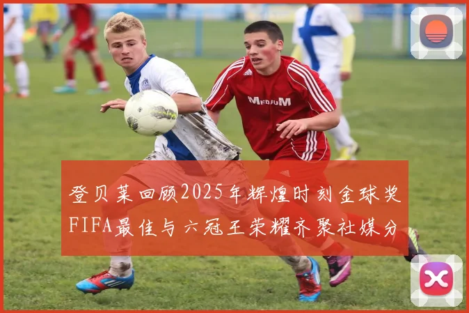 登贝莱回顾2025年辉煌时刻金球奖FIFA最佳与六冠王荣耀齐聚社媒分享