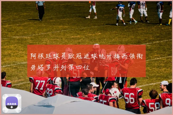 阿根廷球员欧冠进球统计梅西领衔劳塔罗并列第四位
