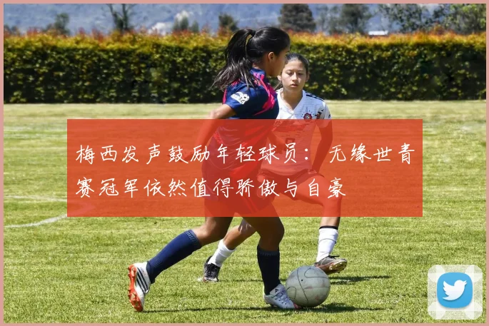 梅西发声鼓励年轻球员：无缘世青赛冠军依然值得骄傲与自豪