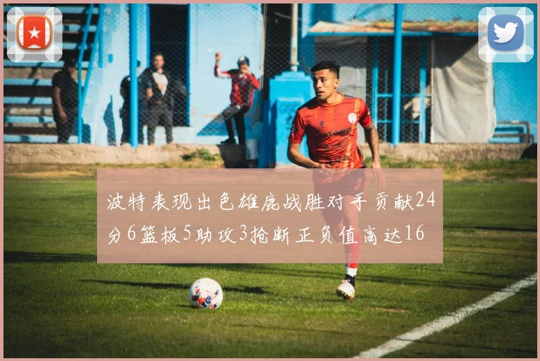 波特表现出色雄鹿战胜对手贡献24分6篮板5助攻3抢断正负值高达16