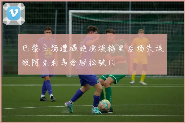 巴黎主场遭遇逆境埃梅里后场失误致阿克利乌舍轻松破门