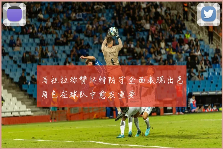 马祖拉称赞怀特防守全面表现出色角色在球队中愈发重要