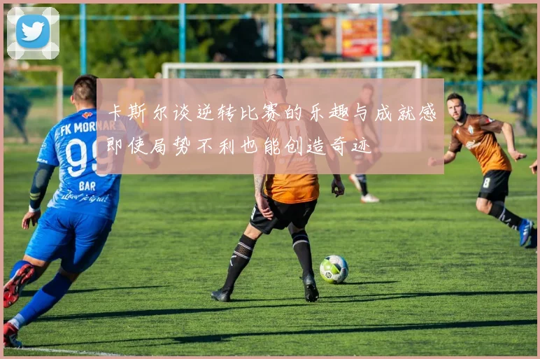 卡斯尔谈逆转比赛的乐趣与成就感即使局势不利也能创造奇迹