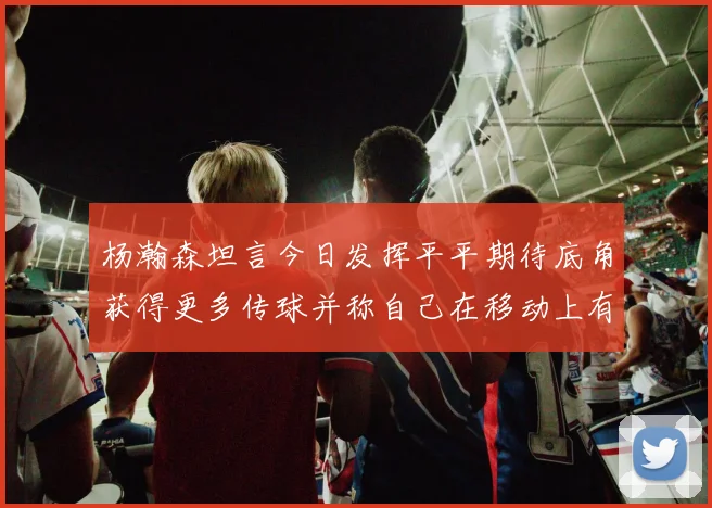杨瀚森坦言今日发挥平平期待底角获得更多传球并称自己在移动上有所进步