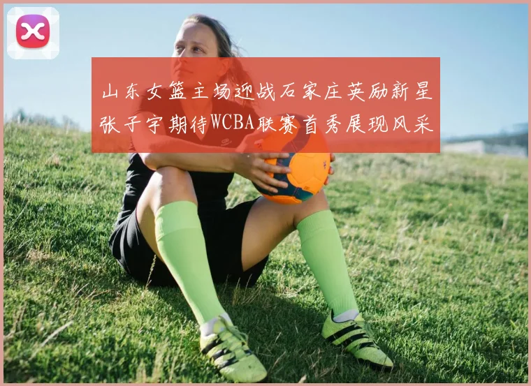 山东女篮主场迎战石家庄英励新星张子宇期待WCBA联赛首秀展现风采
