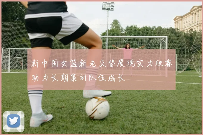 新中国女篮新老交替展现实力联赛助力长期集训队伍成长
