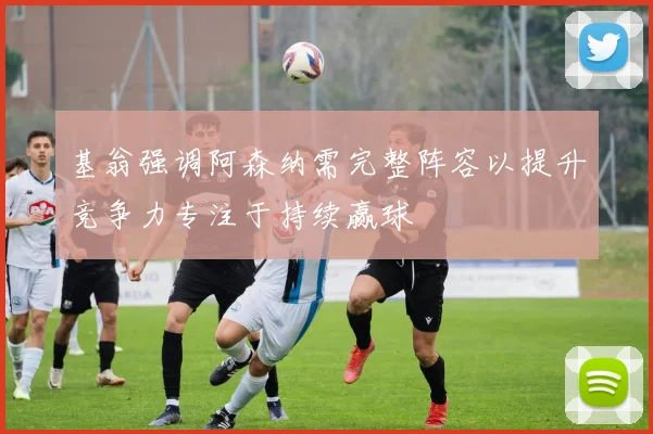 基翁强调阿森纳需完整阵容以提升竞争力专注于持续赢球
