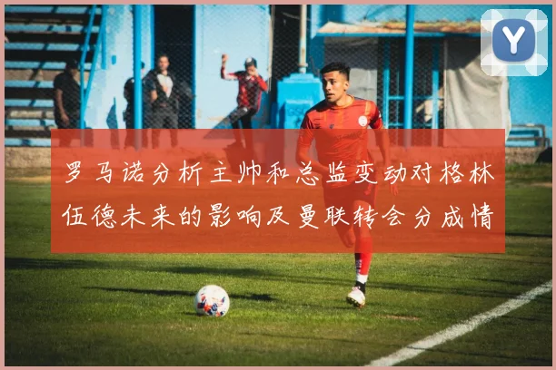 罗马诺分析主帅和总监变动对格林伍德未来的影响及曼联转会分成情况