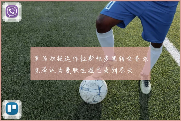 罗马积极运作拉斯帕多里转会齐尔克泽认为曼联生涯已走到尽头