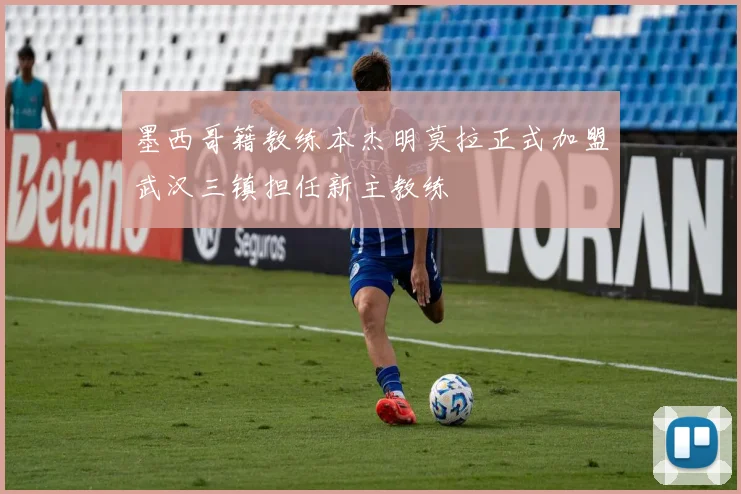 墨西哥籍教练本杰明莫拉正式加盟武汉三镇担任新主教练