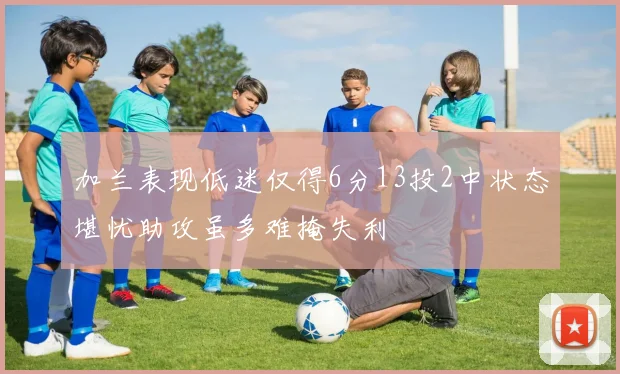 加兰表现低迷仅得6分13投2中状态堪忧助攻虽多难掩失利