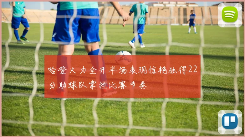 哈登火力全开半场表现惊艳独得22分助球队掌控比赛节奏