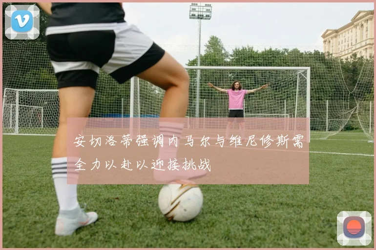 安切洛蒂强调内马尔与维尼修斯需全力以赴以迎接挑战