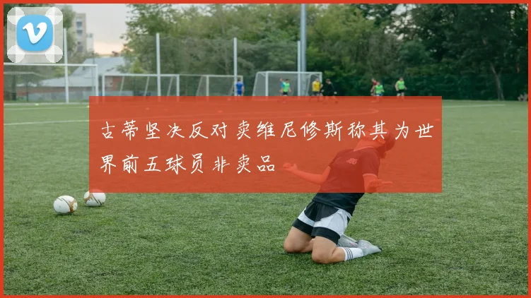 古蒂坚决反对卖维尼修斯称其为世界前五球员非卖品