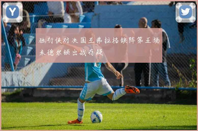 独行侠对决国王弗拉格缺阵第五场米德尔顿出战存疑