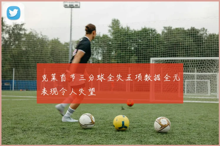 克莱首节三分球全失五项数据全无表现令人失望