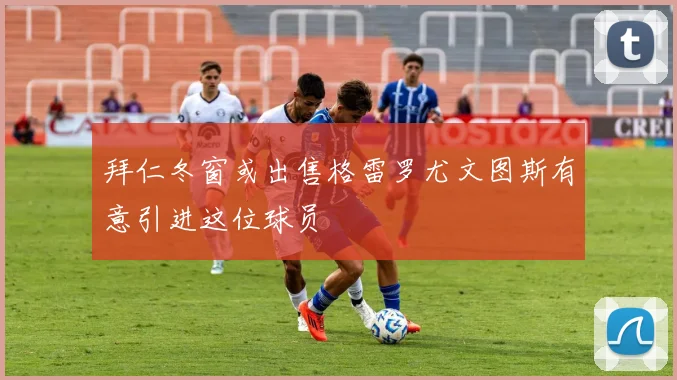 拜仁冬窗或出售格雷罗尤文图斯有意引进这位球员