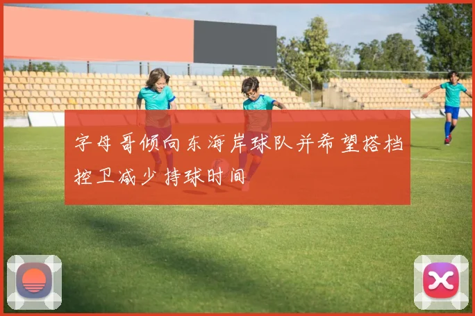 字母哥倾向东海岸球队并希望搭档控卫减少持球时间