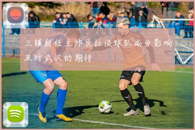 三镇新任主帅莫拉谈球队减分影响及对武汉的期待