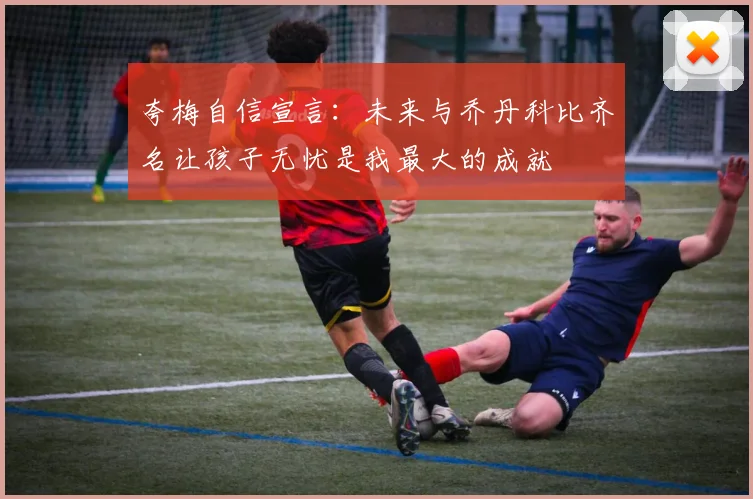 夸梅自信宣言：未来与乔丹科比齐名让孩子无忧是我最大的成就