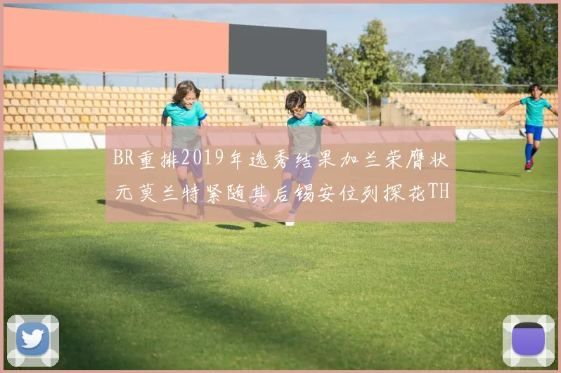 BR重排2019年选秀结果加兰荣膺状元莫兰特紧随其后锡安位列探花THT第30位