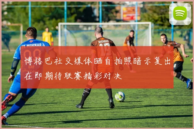 博格巴社交媒体晒自拍照暗示复出在即期待联赛精彩对决