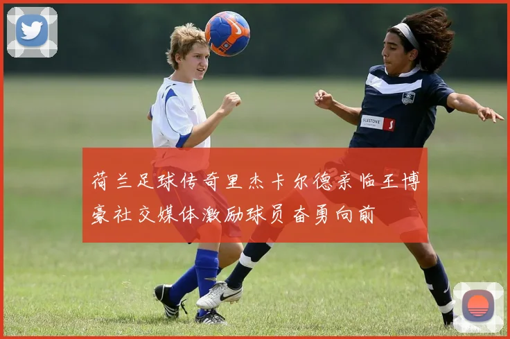 荷兰足球传奇里杰卡尔德亲临王博豪社交媒体激励球员奋勇向前