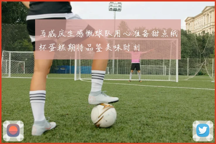 马威庆生感慨球队用心准备甜点纸杯蛋糕期待品鉴美味时刻