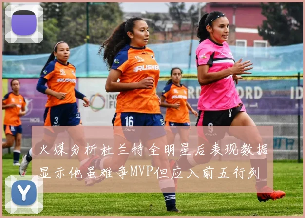 火媒分析杜兰特全明星后表现数据显示他虽难争MVP但应入前五行列