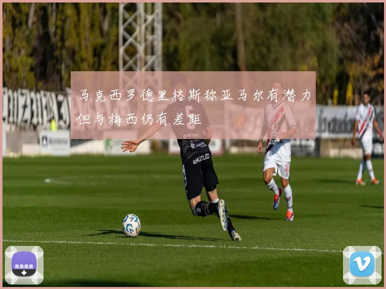 马克西罗德里格斯称亚马尔有潜力但与梅西仍有差距