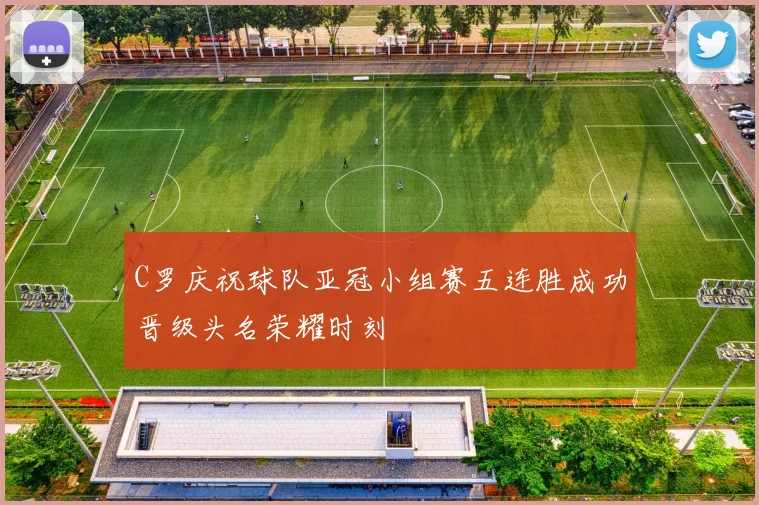 C罗庆祝球队亚冠小组赛五连胜成功晋级头名荣耀时刻