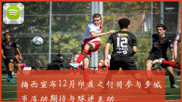 梅西宣布12月印度之行将参与多城市活动期待与球迷互动