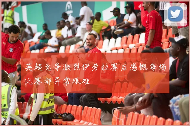 英超竞争激烈伊劳拉赛后感慨每场比赛都异常艰难