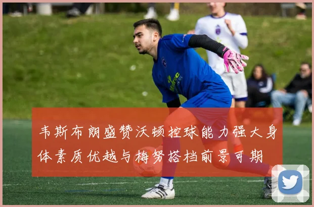 韦斯布朗盛赞沃顿控球能力强大身体素质优越与梅努搭档前景可期